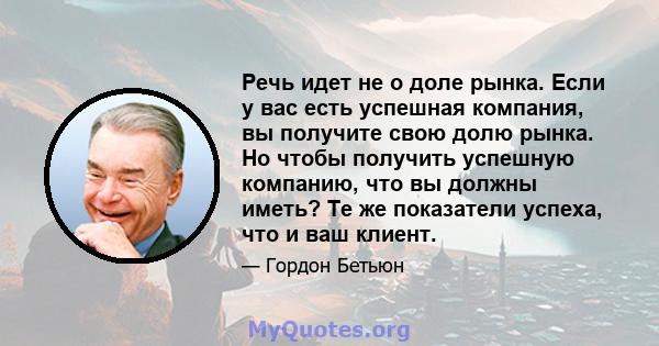 Речь идет не о доле рынка. Если у вас есть успешная компания, вы получите свою долю рынка. Но чтобы получить успешную компанию, что вы должны иметь? Те же показатели успеха, что и ваш клиент.