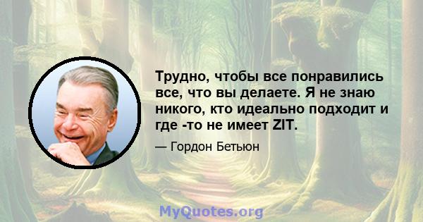 Трудно, чтобы все понравились все, что вы делаете. Я не знаю никого, кто идеально подходит и где -то не имеет ZIT.