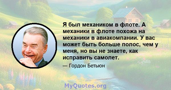 Я был механиком в флоте. А механики в флоте похожа на механики в авиакомпании. У вас может быть больше полос, чем у меня, но вы не знаете, как исправить самолет.