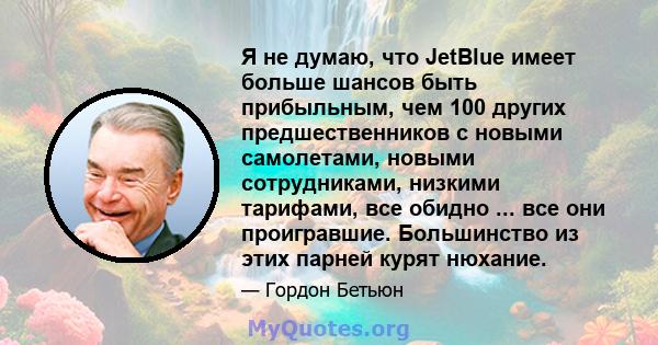 Я не думаю, что JetBlue имеет больше шансов быть прибыльным, чем 100 других предшественников с новыми самолетами, новыми сотрудниками, низкими тарифами, все обидно ... все они проигравшие. Большинство из этих парней