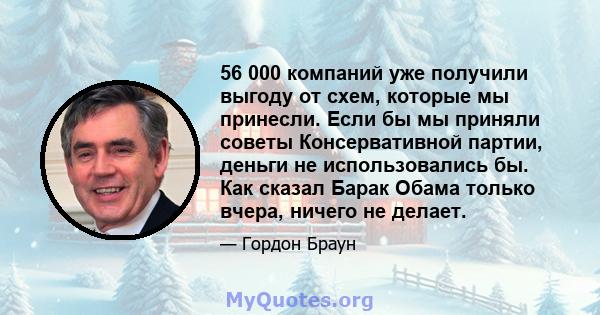 56 000 компаний уже получили выгоду от схем, которые мы принесли. Если бы мы приняли советы Консервативной партии, деньги не использовались бы. Как сказал Барак Обама только вчера, ничего не делает.