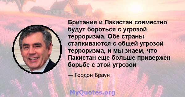 Британия и Пакистан совместно будут бороться с угрозой терроризма. Обе страны сталкиваются с общей угрозой терроризма, и мы знаем, что Пакистан еще больше привержен борьбе с этой угрозой