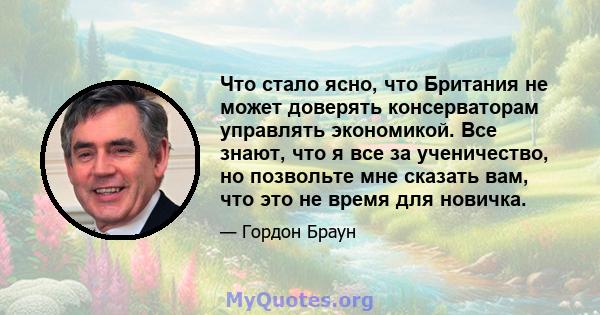 Что стало ясно, что Британия не может доверять консерваторам управлять экономикой. Все знают, что я все за ученичество, но позвольте мне сказать вам, что это не время для новичка.