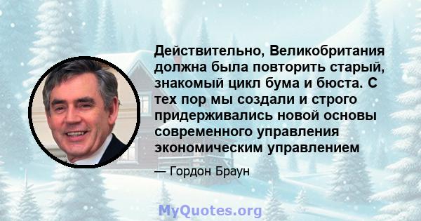 Действительно, Великобритания должна была повторить старый, знакомый цикл бума и бюста. С тех пор мы создали и строго придерживались новой основы современного управления экономическим управлением