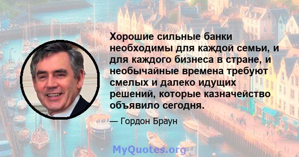 Хорошие сильные банки необходимы для каждой семьи, и для каждого бизнеса в стране, и необычайные времена требуют смелых и далеко идущих решений, которые казначейство объявило сегодня.