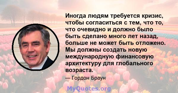 Иногда людям требуется кризис, чтобы согласиться с тем, что то, что очевидно и должно было быть сделано много лет назад, больше не может быть отложено. Мы должны создать новую международную финансовую архитектуру для