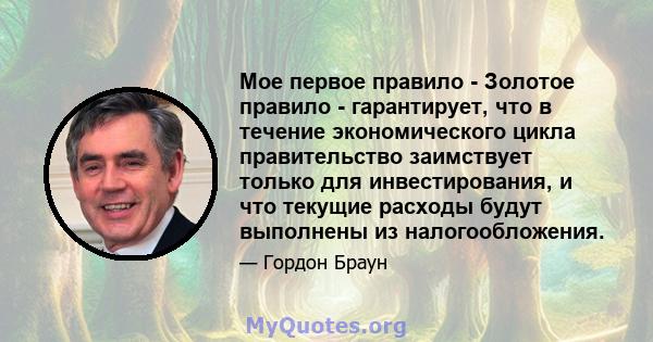 Мое первое правило - Золотое правило - гарантирует, что в течение экономического цикла правительство заимствует только для инвестирования, и что текущие расходы будут выполнены из налогообложения.