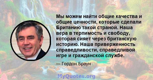 Мы можем найти общие качества и общие ценности, которые сделали Британию такой страной. Наша вера в терпимость и свободу, которая сияет через британскую историю. Наша приверженность справедливости, справедливой игре и