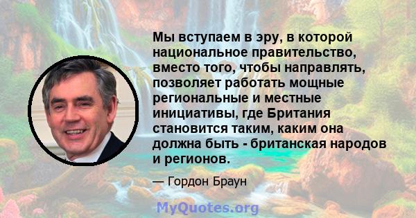 Мы вступаем в эру, в которой национальное правительство, вместо того, чтобы направлять, позволяет работать мощные региональные и местные инициативы, где Британия становится таким, каким она должна быть - британская