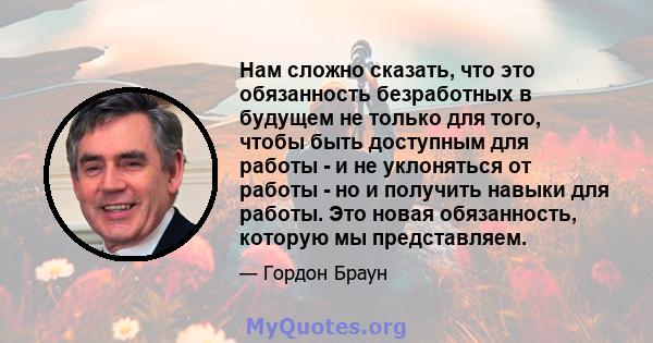 Нам сложно сказать, что это обязанность безработных в будущем не только для того, чтобы быть доступным для работы - и не уклоняться от работы - но и получить навыки для работы. Это новая обязанность, которую мы