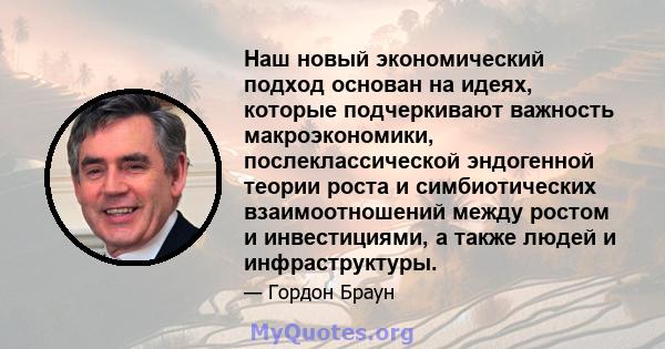 Наш новый экономический подход основан на идеях, которые подчеркивают важность макроэкономики, послеклассической эндогенной теории роста и симбиотических взаимоотношений между ростом и инвестициями, а также людей и