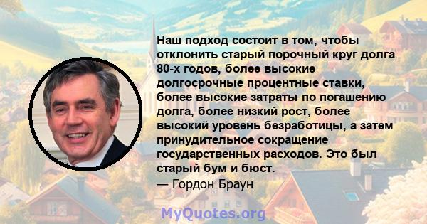 Наш подход состоит в том, чтобы отклонить старый порочный круг долга 80-х годов, более высокие долгосрочные процентные ставки, более высокие затраты по погашению долга, более низкий рост, более высокий уровень