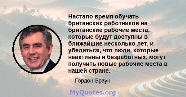 Настало время обучать британских работников на британские рабочие места, которые будут доступны в ближайшие несколько лет, и убедиться, что люди, которые неактивны и безработных, могут получить новые рабочие места в