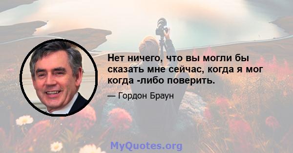 Нет ничего, что вы могли бы сказать мне сейчас, когда я мог когда -либо поверить.