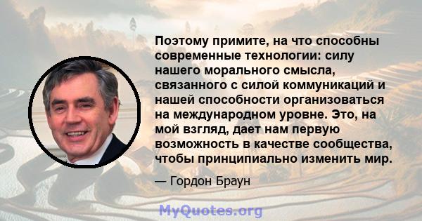 Поэтому примите, на что способны современные технологии: силу нашего морального смысла, связанного с силой коммуникаций и нашей способности организоваться на международном уровне. Это, на мой взгляд, дает нам первую