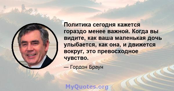 Политика сегодня кажется гораздо менее важной. Когда вы видите, как ваша маленькая дочь улыбается, как она, и движется вокруг, это превосходное чувство.