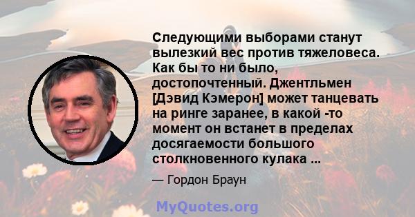 Следующими выборами станут вылезкий вес против тяжеловеса. Как бы то ни было, достопочтенный. Джентльмен [Дэвид Кэмерон] может танцевать на ринге заранее, в какой -то момент он встанет в пределах досягаемости большого