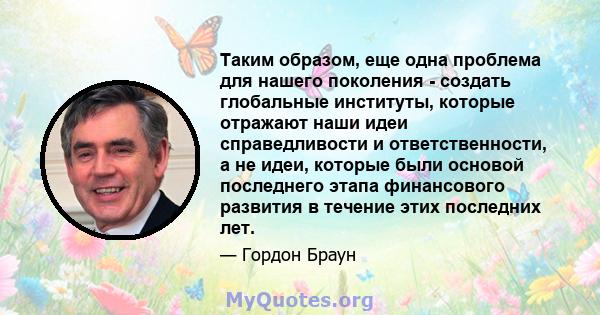 Таким образом, еще одна проблема для нашего поколения - создать глобальные институты, которые отражают наши идеи справедливости и ответственности, а не идеи, которые были основой последнего этапа финансового развития в