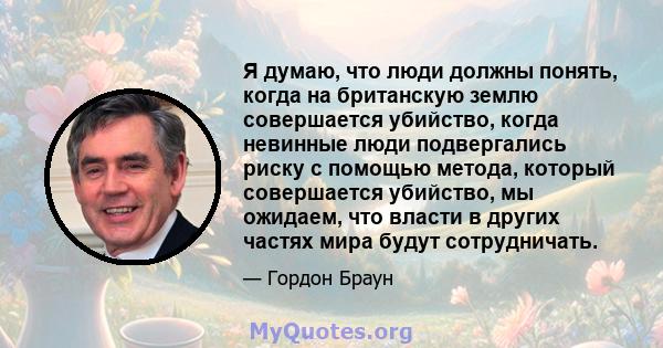 Я думаю, что люди должны понять, когда на британскую землю совершается убийство, когда невинные люди подвергались риску с помощью метода, который совершается убийство, мы ожидаем, что власти в других частях мира будут