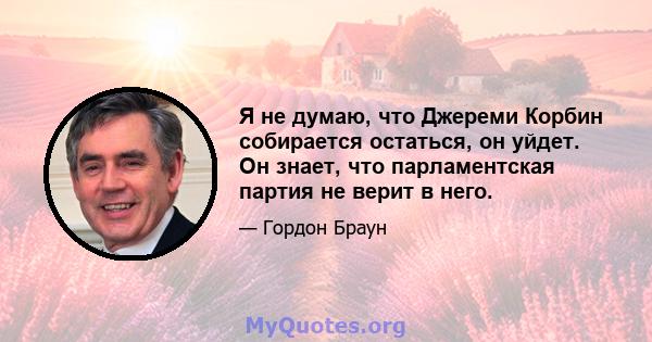 Я не думаю, что Джереми Корбин собирается остаться, он уйдет. Он знает, что парламентская партия не верит в него.