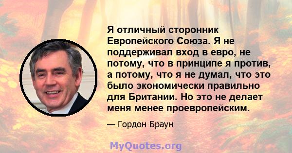 Я отличный сторонник Европейского Союза. Я не поддерживал вход в евро, не потому, что в принципе я против, а потому, что я не думал, что это было экономически правильно для Британии. Но это не делает меня менее