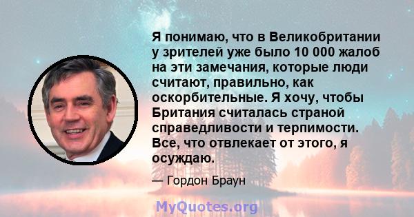 Я понимаю, что в Великобритании у зрителей уже было 10 000 жалоб на эти замечания, которые люди считают, правильно, как оскорбительные. Я хочу, чтобы Британия считалась страной справедливости и терпимости. Все, что