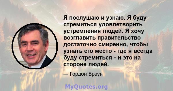 Я послушаю и узнаю. Я буду стремиться удовлетворить устремления людей. Я хочу возглавить правительство достаточно смиренно, чтобы узнать его место - где я всегда буду стремиться - и это на стороне людей.