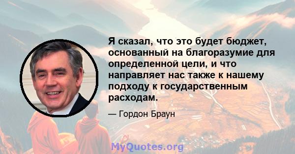 Я сказал, что это будет бюджет, основанный на благоразумие для определенной цели, и что направляет нас также к нашему подходу к государственным расходам.