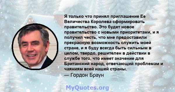 Я только что принял приглашение Ее Величества Королева сформировать правительство. Это будет новое правительство с новыми приоритетами, и я получил честь, что мне предоставили прекрасную возможность служить моей стране, 