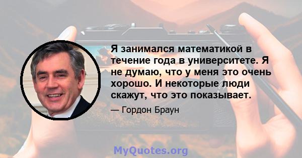 Я занимался математикой в ​​течение года в университете. Я не думаю, что у меня это очень хорошо. И некоторые люди скажут, что это показывает.