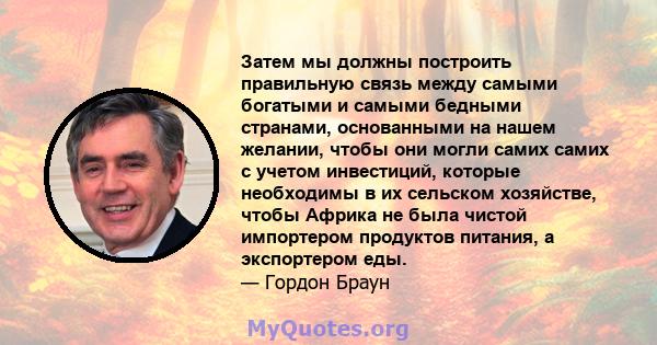 Затем мы должны построить правильную связь между самыми богатыми и самыми бедными странами, основанными на нашем желании, чтобы они могли самих самих с учетом инвестиций, которые необходимы в их сельском хозяйстве,