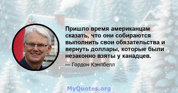 Пришло время американцам сказать, что они собираются выполнить свои обязательства и вернуть доллары, которые были незаконно взяты у канадцев.