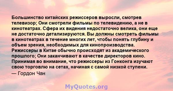 Большинство китайских режиссеров выросли, смотрев телевизор; Они смотрели фильмы по телевидению, а не в кинотеатрах. Сфера их видения недостаточно велика, они еще не достаточно детализируются. Вы должны смотреть фильмы