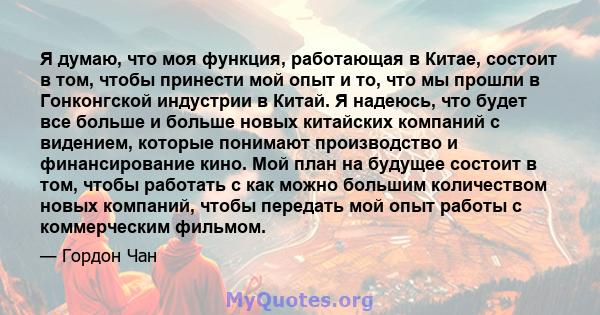 Я думаю, что моя функция, работающая в Китае, состоит в том, чтобы принести мой опыт и то, что мы прошли в Гонконгской индустрии в Китай. Я надеюсь, что будет все больше и больше новых китайских компаний с видением,