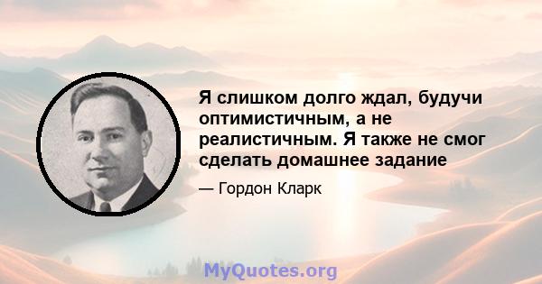 Я слишком долго ждал, будучи оптимистичным, а не реалистичным. Я также не смог сделать домашнее задание