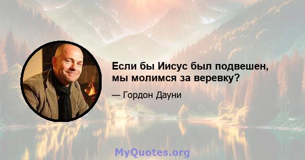 Если бы Иисус был подвешен, мы молимся за веревку?