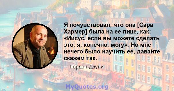 Я почувствовал, что она [Сара Хармер] была на ее лице, как: «Иисус, если вы можете сделать это, я, конечно, могу». Но мне нечего было научить ее, давайте скажем так.