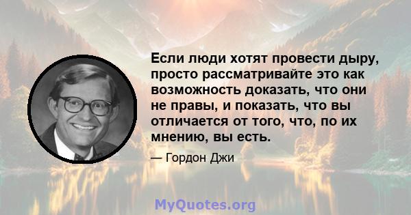 Если люди хотят провести дыру, просто рассматривайте это как возможность доказать, что они не правы, и показать, что вы отличается от того, что, по их мнению, вы есть.