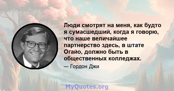 Люди смотрят на меня, как будто я сумасшедший, когда я говорю, что наше величайшее партнерство здесь, в штате Огайо, должно быть в общественных колледжах.