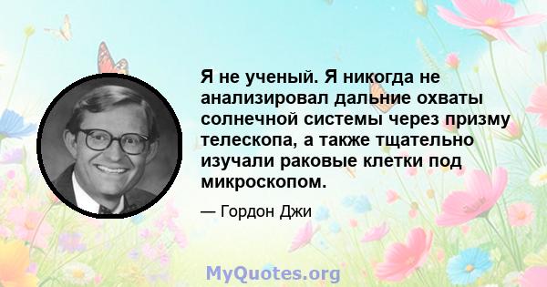 Я не ученый. Я никогда не анализировал дальние охваты солнечной системы через призму телескопа, а также тщательно изучали раковые клетки под микроскопом.