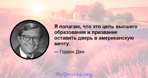 Я полагаю, что это цель высшего образования и призвание оставить дверь в американскую мечту.