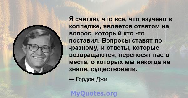 Я считаю, что все, что изучено в колледже, является ответом на вопрос, который кто -то поставил. Вопросы ставят по -разному, и ответы, которые возвращаются, переносят нас в места, о которых мы никогда не знали,