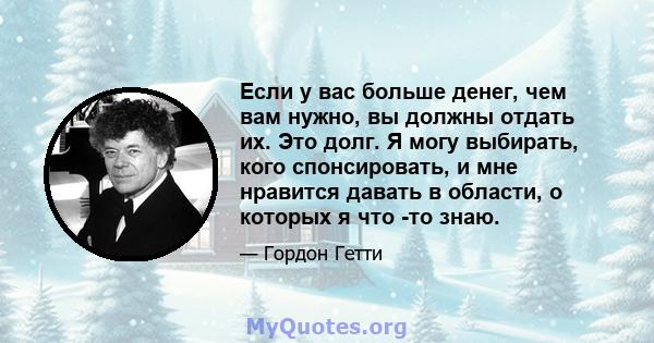 Если у вас больше денег, чем вам нужно, вы должны отдать их. Это долг. Я могу выбирать, кого спонсировать, и мне нравится давать в области, о которых я что -то знаю.