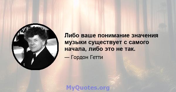 Либо ваше понимание значения музыки существует с самого начала, либо это не так.