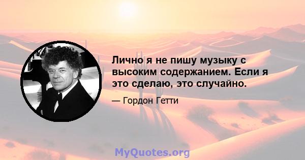 Лично я не пишу музыку с высоким содержанием. Если я это сделаю, это случайно.