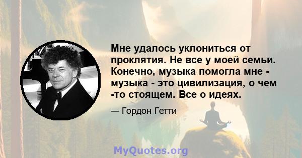 Мне удалось уклониться от проклятия. Не все у моей семьи. Конечно, музыка помогла мне - музыка - это цивилизация, о чем -то стоящем. Все о идеях.