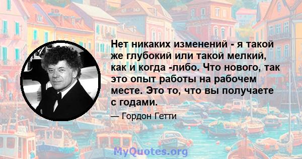 Нет никаких изменений - я такой же глубокий или такой мелкий, как и когда -либо. Что нового, так это опыт работы на рабочем месте. Это то, что вы получаете с годами.