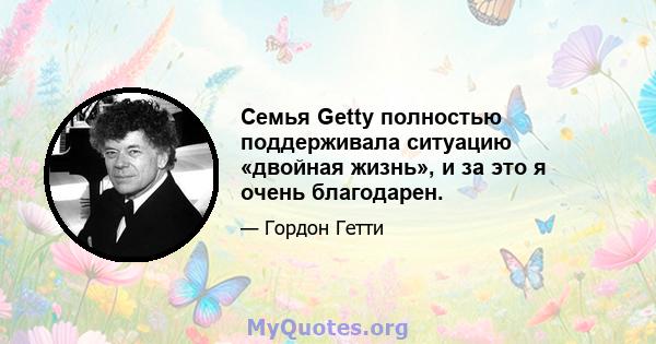 Семья Getty полностью поддерживала ситуацию «двойная жизнь», и за это я очень благодарен.