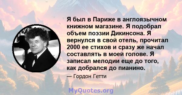 Я был в Париже в англоязычном книжном магазине. Я подобрал объем поэзии Дикинсона. Я вернулся в свой отель, прочитал 2000 ее стихов и сразу же начал составлять в моей голове. Я записал мелодии еще до того, как добрался