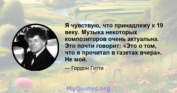 Я чувствую, что принадлежу к 19 веку. Музыка некоторых композиторов очень актуальна. Это почти говорит: «Это о том, что я прочитал в газетах вчера». Не мой.